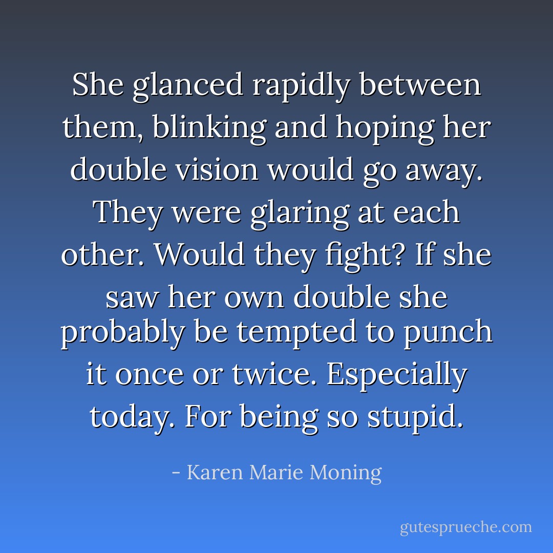 She glanced rapidly between them, blinking and hoping her double vision would go away. They were glaring at each other. Would they fight? If she saw her own double she probably be tempted to punch it once or twice. Especially today. For being so stupid. - Karen Marie Moning