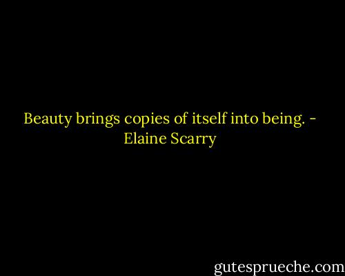 Beauty brings copies of itself into being. - Elaine Scarry
