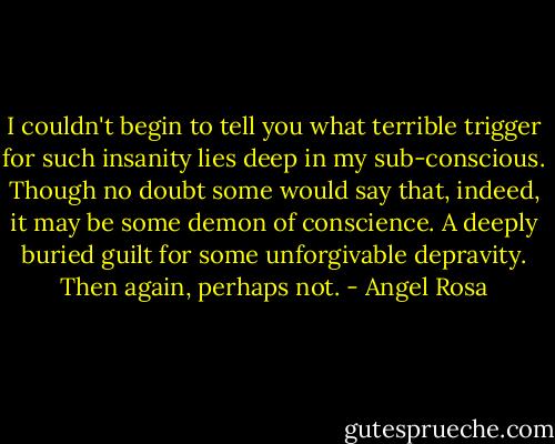 I couldn't begin to tell you what terrible trigger for such insanity lies deep in my sub-conscious. Though no doubt some would say that, indeed, it may be some demon of conscience. A deeply buried guilt for some unforgivable depravity. Then again, perhaps not. - Angel Rosa