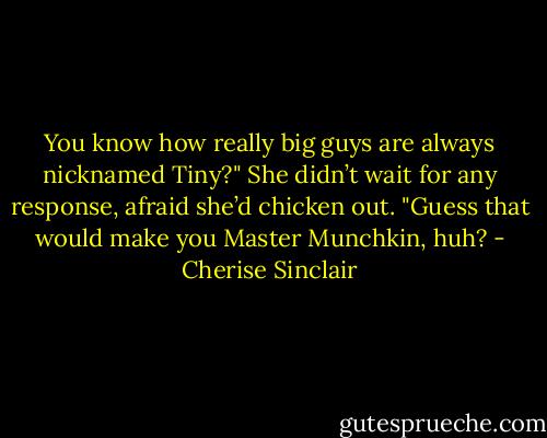 You know how really big guys are always nicknamed Tiny?" She didn’t wait for any response, afraid she’d chicken out. "Guess that would make you Master Munchkin, huh? - Cherise Sinclair