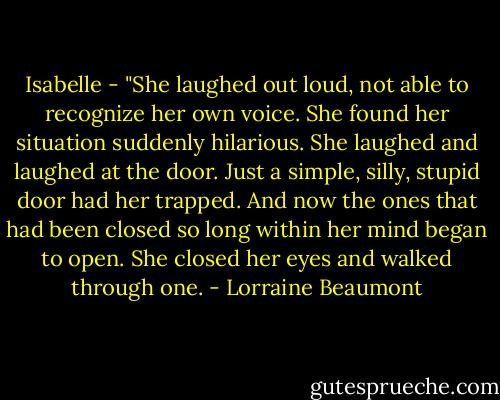 Isabelle - "She laughed out loud, not able to recognize her own voice. She found her situation suddenly hilarious. She laughed and laughed at the door. Just a simple, silly, stupid door had her trapped. And now the ones that had been closed so long within her mind began to open. She closed her eyes and walked through one. - Lorraine Beaumont
