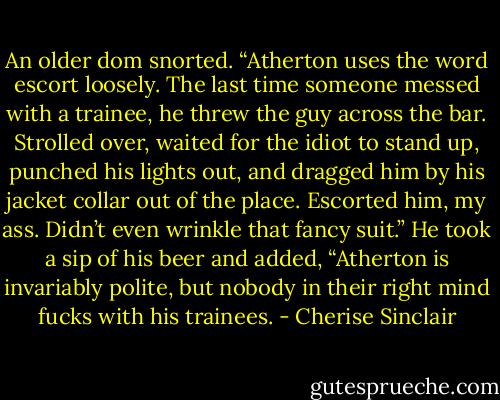 An older dom snorted. “Atherton uses the word escort loosely. The last time someone messed with a trainee, he threw the guy across the bar. Strolled over, waited for the idiot to stand up, punched his lights out, and dragged him by his jacket collar out of the place. Escorted him, my ass. Didn’t even wrinkle that fancy suit.” He took a sip of his beer and added, “Atherton is invariably polite, but nobody in their right mind fucks with his trainees. - Cherise Sinclair