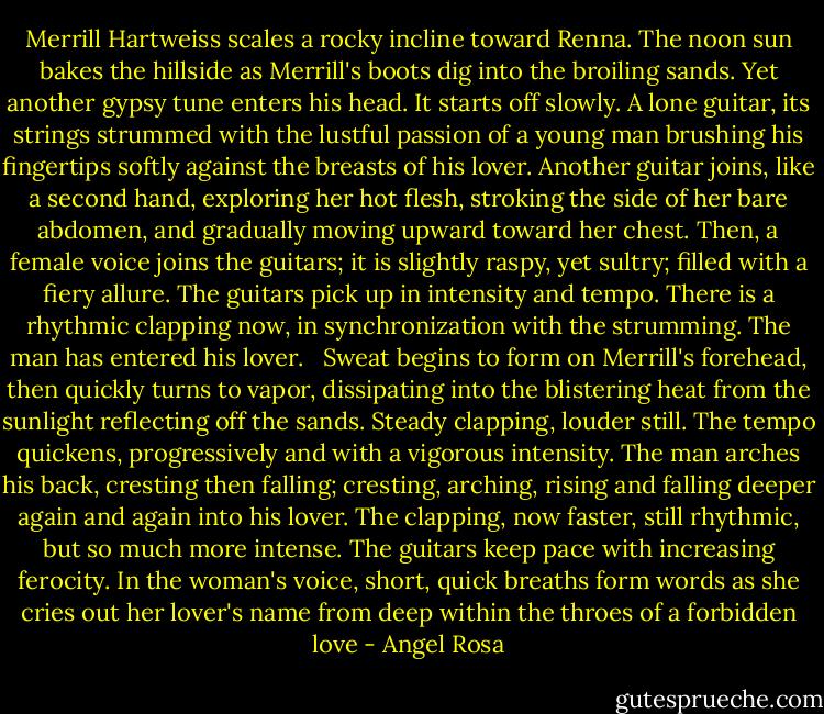 Merrill Hartweiss scales a rocky incline toward Renna. The noon sun bakes the hillside as Merrill's boots dig into the broiling sands. Yet another gypsy tune enters his head. It starts off slowly. A lone guitar, its strings strummed with the lustful passion of a young man brushing his fingertips softly against the breasts of his lover. Another guitar joins, like a second hand, exploring her hot flesh, stroking the side of her bare abdomen, and gradually moving upward toward her chest. Then, a female voice joins the guitars; it is slightly raspy, yet sultry; filled with a fiery allure. The guitars pick up in intensity and tempo. There is a rhythmic clapping now, in synchronization with the strumming. The man has entered his lover.<br /><br /> Sweat begins to form on Merrill's forehead, then quickly turns to vapor, dissipating into the blistering heat from the sunlight reflecting off the sands. Steady clapping, louder still. The tempo quickens, progressively and with a vigorous intensity. The man arches his back, cresting then falling; cresting, arching, rising and falling deeper again and again into his lover. The clapping, now faster, still rhythmic, but so much more intense. The guitars keep pace with increasing ferocity. In the woman's voice, short, quick breaths form words as she cries out her lover's name from deep within the throes of a forbidden love - Angel Rosa