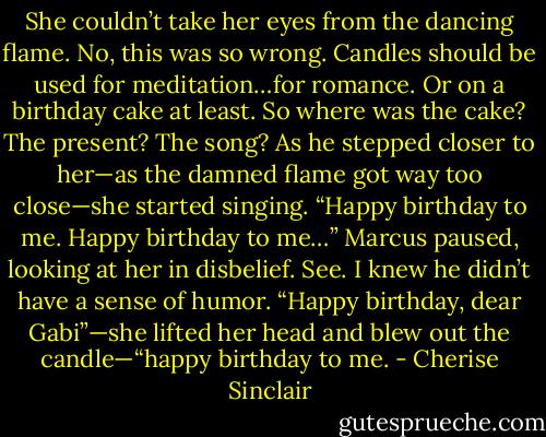 She couldn’t take her eyes from the dancing flame. No, this was so wrong. Candles should be used for meditation…for romance. Or on a birthday cake at least.<br />So where was the cake? The present? The song? As he stepped closer to her—as the damned flame got way too close—she started singing. “Happy birthday to me. Happy birthday to me…” Marcus paused, looking at her in disbelief. See. I knew he didn’t have a sense of humor. “Happy birthday, dear Gabi”—she lifted her head and blew out the candle—“happy birthday to me. - Cherise Sinclair