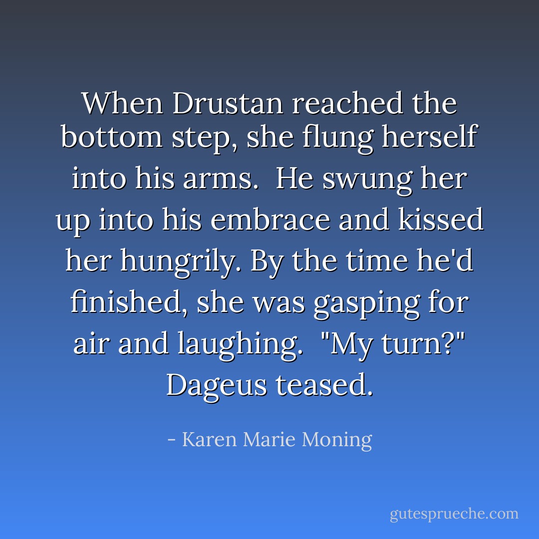 When Drustan reached the bottom step, she flung herself into his arms. <br />He swung her up into his embrace and kissed her hungrily. By the time he'd finished, she was gasping for air and laughing. <br />"My turn?" Dageus teased. - Karen Marie Moning