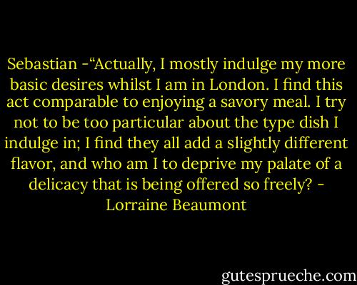 Sebastian -“Actually, I mostly indulge my more basic desires whilst I am in London. I find this act comparable to enjoying a savory meal. I try not to be too particular about the type dish I indulge in; I find they all add a slightly different flavor, and who am I to deprive my palate of a delicacy that is being offered so freely? - Lorraine Beaumont