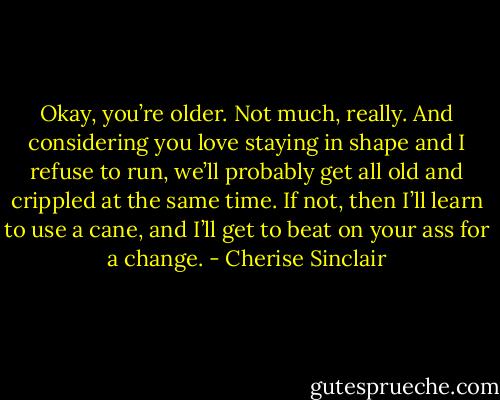 Okay, you’re older. Not much, really. And considering you love staying in shape and I refuse to run, we’ll probably get all old and crippled at the same time. If not, then I’ll learn to use a cane, and I’ll get to beat on your ass for a change. - Cherise Sinclair