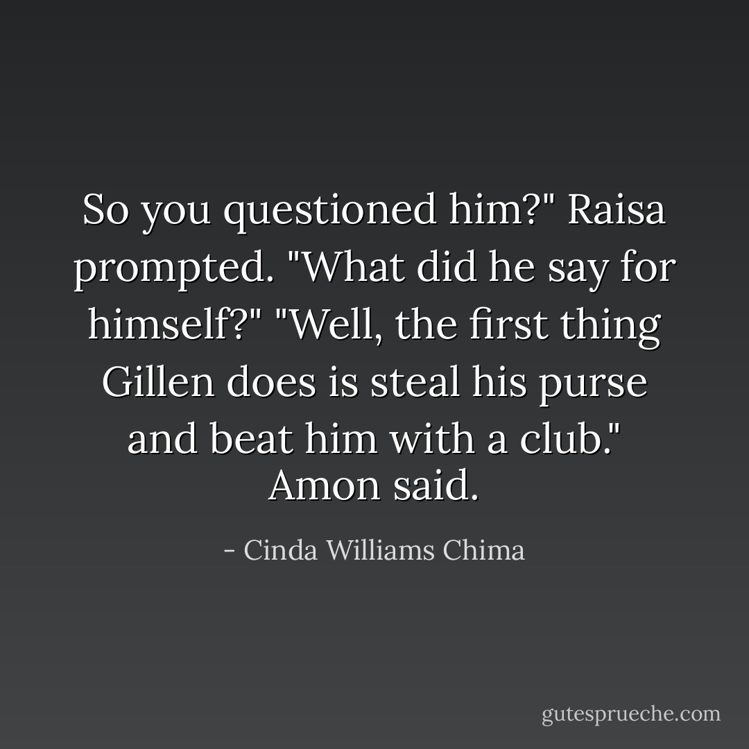 So you questioned him?" Raisa prompted. "What did he say for himself?"<br />"Well, the first thing Gillen does is steal his purse and beat him with a club." Amon said. - Cinda Williams Chima