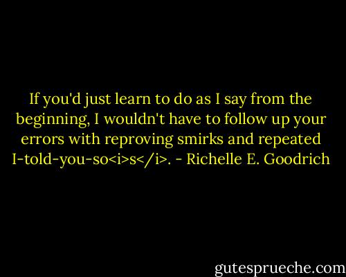 If you'd just learn to do as I say from the beginning, I wouldn't have to follow up your errors with reproving smirks and repeated I-told-you-so<i>s</i>. - Richelle E. Goodrich