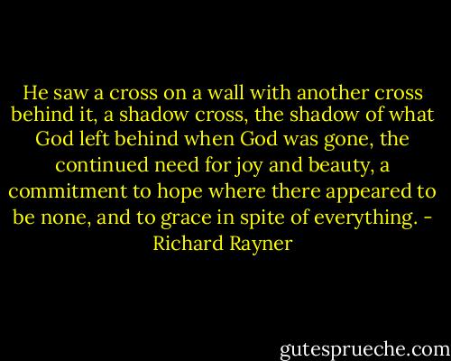 He saw a cross on a wall with another cross behind it, a shadow cross, the shadow of what God left behind when God was gone, the continued need for joy and beauty, a commitment to hope where there appeared to be none, and to grace in spite of everything. - Richard Rayner