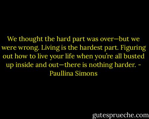We thought the hard part was over—but we were wrong. Living is the hardest part. Figuring out how to live your life when you’re all busted up inside and out—there is nothing harder. - Paullina Simons