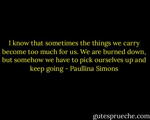 I know that sometimes the things we carry become too much for us. We are burned down, but somehow we have to pick ourselves up and keep going - Paullina Simons