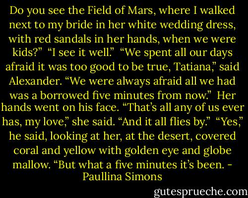 Do you see the Field of Mars, where I walked next to my bride in her white wedding dress, with red sandals in her hands, when we were kids?”<br /><br />“I see it well.”<br /><br />“We spent all our days afraid it was too good to be true, Tatiana,” said Alexander. “We were always afraid all we had was a borrowed five minutes from now.”<br /><br />Her hands went on his face. “That’s all any of us ever has, my love,” she said. “And it all flies by.”<br /><br />“Yes,” he said, looking at her, at the desert, covered coral and yellow with golden eye and globe mallow. “But what a five minutes it’s been. - Paullina Simons