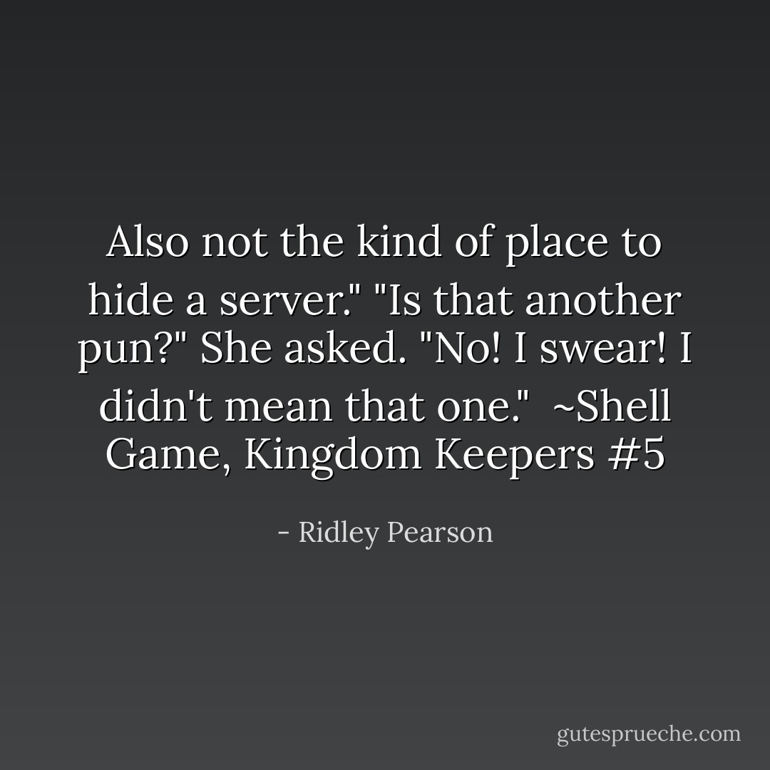 Also not the kind of place to hide a server."<br />"Is that another pun?" She asked.<br />"No! I swear! I didn't mean that one."<br /><br />~Shell Game, Kingdom Keepers #5 - Ridley Pearson