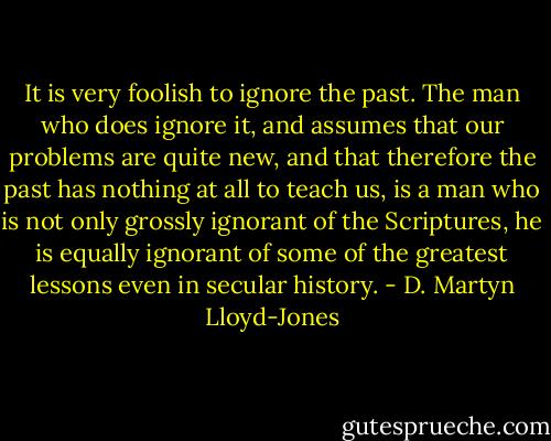 It is very foolish to ignore the past. The man who does ignore it, and assumes that our problems are quite new, and that therefore the past has nothing at all to teach us, is a man who is not only grossly ignorant of the Scriptures, he is equally ignorant of some of the greatest lessons even in secular history. - D. Martyn Lloyd-Jones
