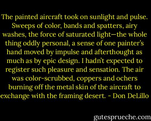 The painted aircraft took on sunlight and pulse. Sweeps of color, bands and spatters, airy washes, the force of saturated light—the whole thing oddly personal, a sense of one painter’s hand moved by impulse and afterthought as much as by epic design. I hadn’t expected to register such pleasure and sensation. The air was color-scrubbed, coppers and ochers burning off the metal skin of the aircraft to exchange with the framing desert. - Don DeLillo