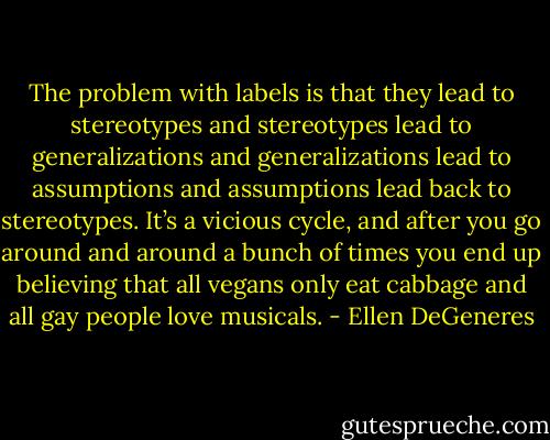 The problem with labels is that they lead to stereotypes and stereotypes lead to generalizations and generalizations lead to assumptions and assumptions lead back to stereotypes. It’s a vicious cycle, and after you go around and around a bunch of times you end up believing that all vegans only eat cabbage and all gay people love musicals. - Ellen DeGeneres