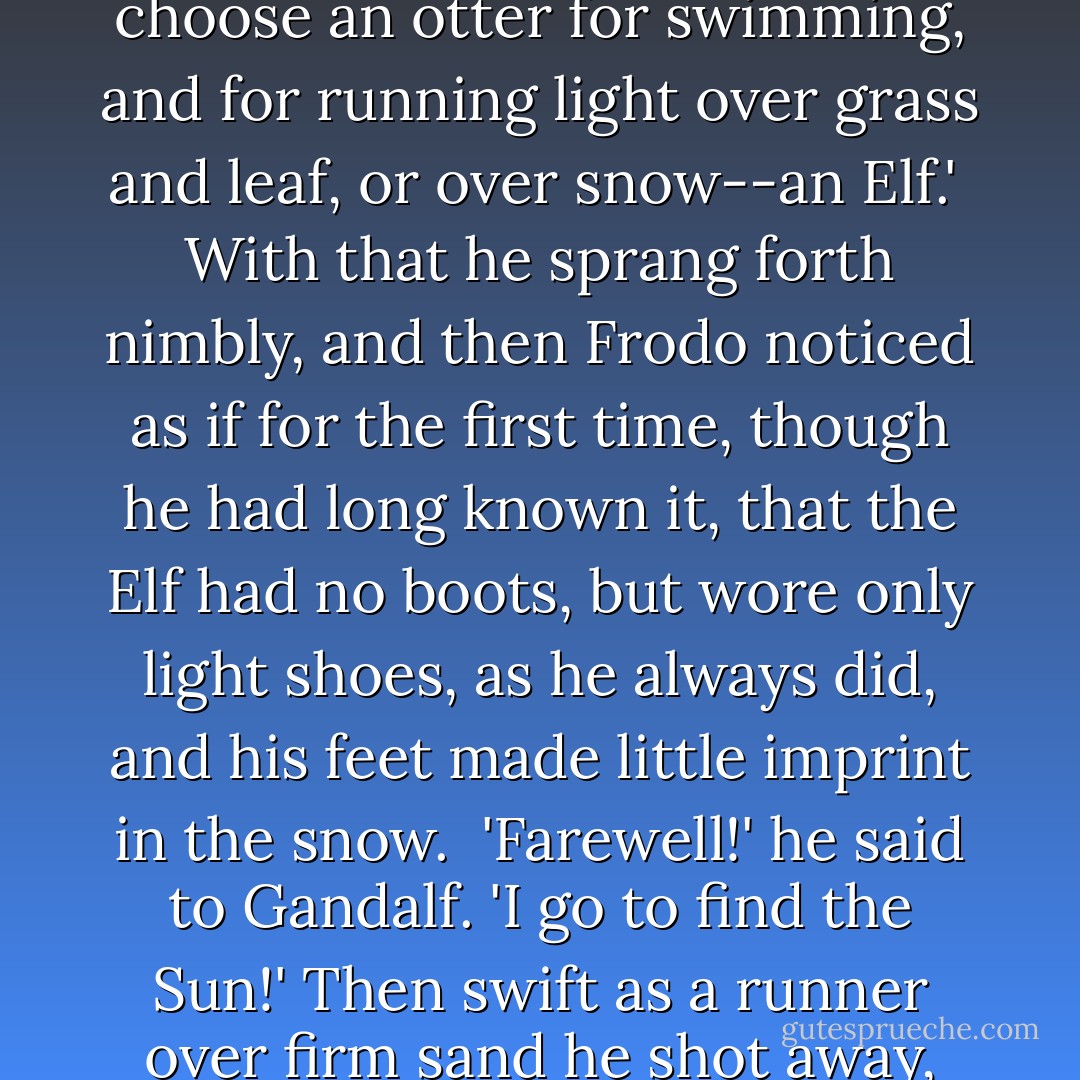 Legolas watched them for awhile with a smile upon his lips, and then he turned to the others. 'The strongest must seek a way, say you? But I say: let a ploughman plough, but choose an otter for swimming, and for running light over grass and leaf, or over snow--an Elf.'<br /><br />With that he sprang forth nimbly, and then Frodo noticed as if for the first time, though he had long known it, that the Elf had no boots, but wore only light shoes, as he always did, and his feet made little imprint in the snow.<br /><br />'Farewell!' he said to Gandalf. 'I go to find the Sun!' Then swift as a runner over firm sand he shot away, and quickly overtaking the toiling men, with a wave of his hand he passed them, and sped into the distance, and vanished round the rocky turn. - J.R.R. Tolkien