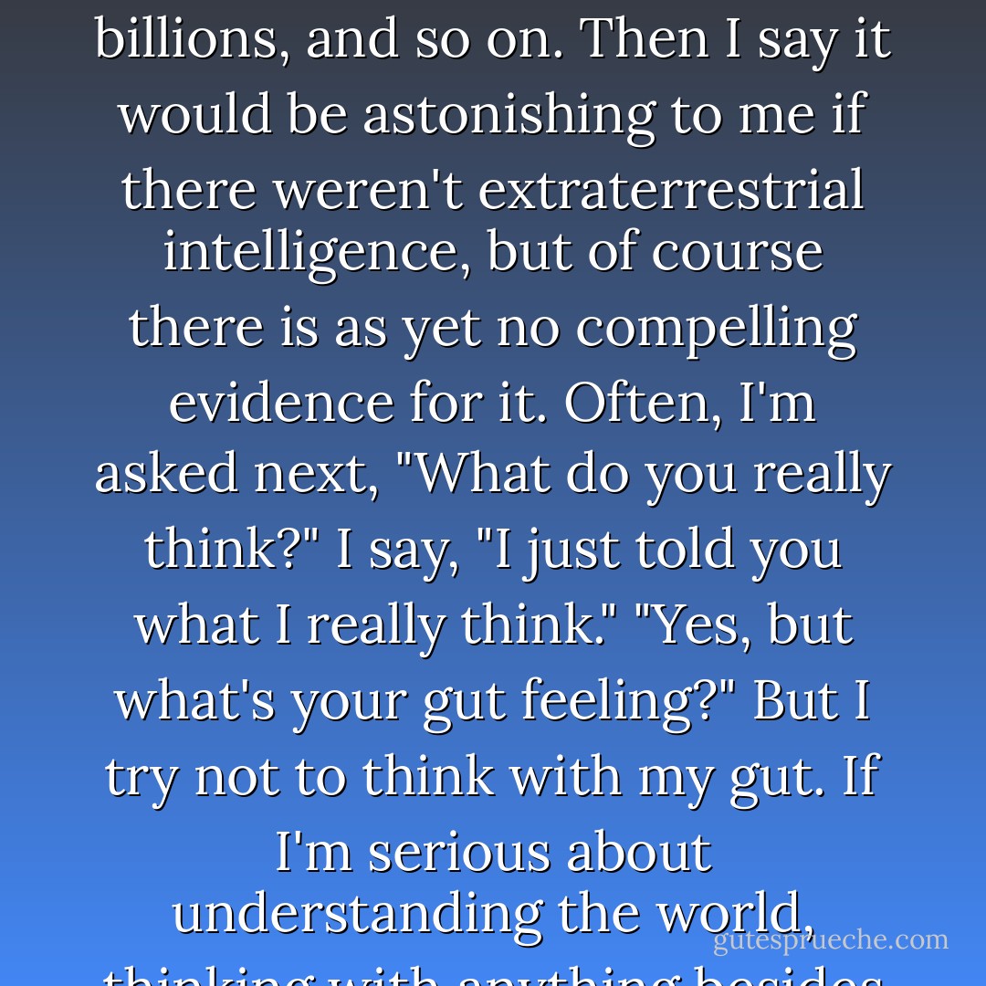I'm frequently asked, "Do you believe there's extraterrestrial intelligence?" I give the standard arguments- there are a lot of places out there, the molecules of life are everywhere, I use the word billions, and so on. Then I say it would be astonishing to me if there weren't extraterrestrial intelligence, but of course there is as yet no compelling evidence for it.<br />Often, I'm asked next, "What do you really think?"<br />I say, "I just told you what I really think."<br />"Yes, but what's your gut feeling?"<br />But I try not to think with my gut. If I'm serious about understanding the world, thinking with anything besides my brain, as tempting as that might be, is likely to get me into trouble. Really, it's okay to reserve judgment until the evidence is in. - Carl Sagan