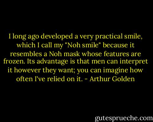 I long ago developed a very practical smile, which I call my "Noh smile" because it resembles a Noh mask whose features are frozen. Its advantage is that men can interpret it however they want; you can imagine how often I've relied on it. - Arthur Golden