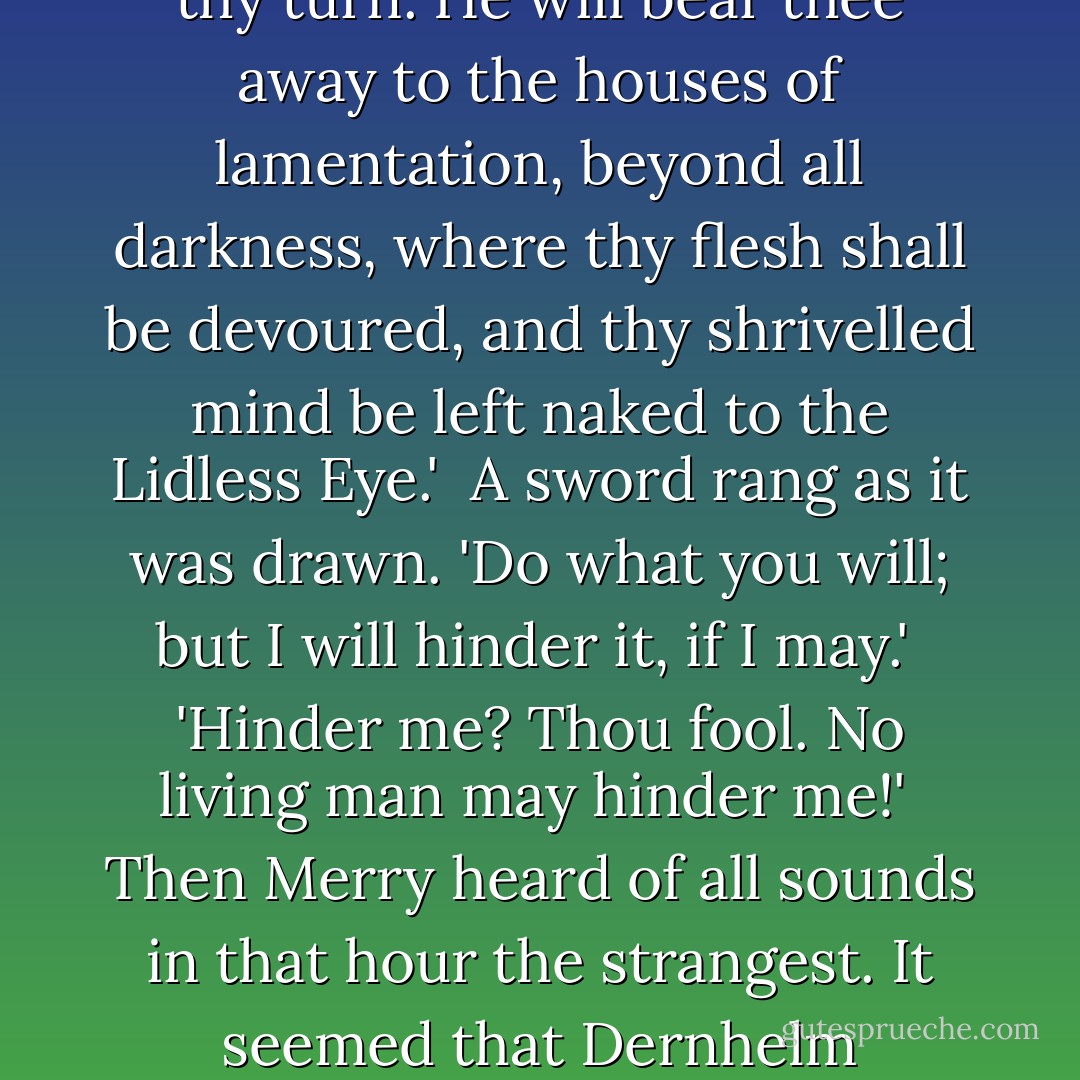 Then out of the blackness in his mind he thought that he heard Dernhelm speaking; yet now the voice seemed strange, recalling some other voice that he had known.<br /><br />'Begone, foul dwimmerlaik, lord of carrion! Leave the dead in peace!'<br /><br />A cold voice answered: 'Come not between the Nazgûl and his prey! Or he will slay thee in thy turn. He will bear thee away to the houses of lamentation, beyond all darkness, where thy flesh shall be devoured, and thy shrivelled mind be left naked to the Lidless Eye.'<br /><br />A sword rang as it was drawn. 'Do what you will; but I will hinder it, if I may.'<br /><br />'Hinder me? Thou fool. No living man may hinder me!'<br /><br />Then Merry heard of all sounds in that hour the strangest. It seemed that Dernhelm laughed, and the clear voice was like the ring of steel. 'But no living man am I! You look upon a woman. Éowyn I am, Éomund's daughter. You stand between me and my lord and kin. Begone, if you be not deathless! For living or dark undead, I will smite you, if you touch him. - J.R.R. Tolkien