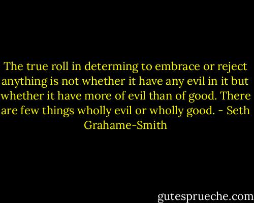 The true roll in determing to embrace or reject anything is not whether it have any evil in it but whether it have more of evil than of good. There are few things wholly evil or wholly good. - Seth Grahame-Smith