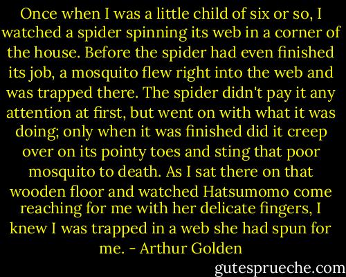 Once when I was a little child of six or so, I watched a spider spinning its web in a corner of the house. Before the spider had even finished its job, a mosquito flew right into the web and was trapped there. The spider didn't pay it any attention at first, but went on with what it was doing; only when it was finished did it creep over on its pointy toes and sting that poor mosquito to death. As I sat there on that wooden floor and watched Hatsumomo come reaching for me with her delicate fingers, I knew I was trapped in a web she had spun for me. - Arthur Golden