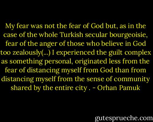 My fear was not the fear of God but, as in the case of the whole Turkish secular bourgeoisie, fear of the anger of those who believe in God too zealously(...) I experienced the guilt complex as something personal, originated less from the fear of distancing myself from God than from distancing myself from the sense of community shared by the entire city . - Orhan Pamuk