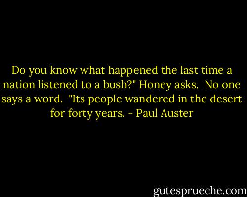 Do you know what happened the last time a nation listened to a bush?" Honey asks. <br />No one says a word. <br />"Its people wandered in the desert for forty years. - Paul Auster