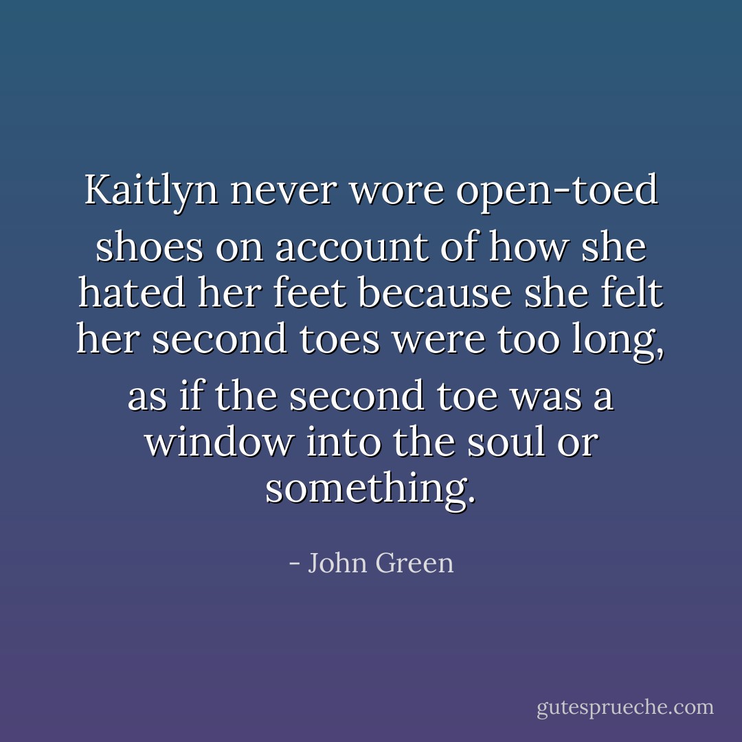 Kaitlyn never wore open-toed shoes on account of how she hated her feet because she felt her second toes were too long, as if the second toe was a window into the soul or something. - John Green