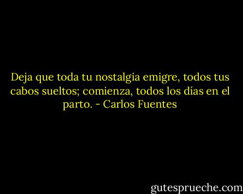 Deja que toda tu nostalgia emigre, todos tus cabos sueltos; comienza, todos los días en el parto. - Carlos Fuentes