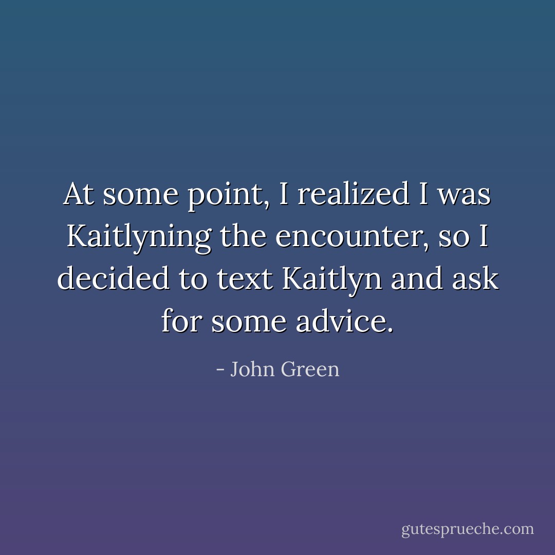 At some point, I realized I was Kaitlyning the encounter, so I decided to text Kaitlyn and ask for some advice. - John Green