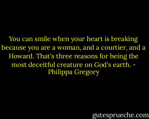 You can smile when your heart is breaking because you are a woman, and a courtier, and a Howard. That's three reasons for being the most deceitful creature on God's earth. - Philippa Gregory
