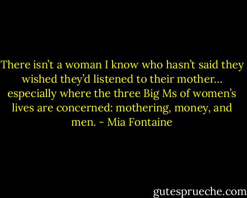 There isn’t a woman I know who hasn’t said they wished they’d listened to their mother… especially where the three Big Ms of women’s lives are concerned: mothering, money, and men. - Mia Fontaine