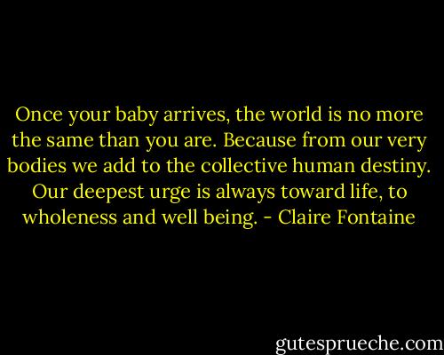 Once your baby arrives, the world is no more the same than you are. Because from our very bodies we add to the collective human destiny. Our deepest urge is always toward life, to wholeness and well being. - Claire Fontaine