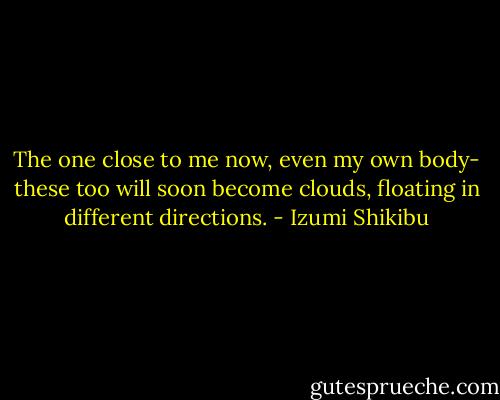 The one close to me now,<br />even my own body-<br />these too<br />will soon become clouds,<br />floating in different directions. - Izumi Shikibu