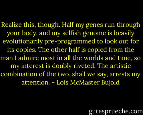 Realize this, though. Half my genes run through your body, and my selfish genome is heavily evolutionarily pre-programmed to look out for its copies. The other half is copied from the man I admire most in all the worlds and time, so my interest is doubly riveted. The artistic combination of the two, shall we say, arrests my attention. - Lois McMaster Bujold