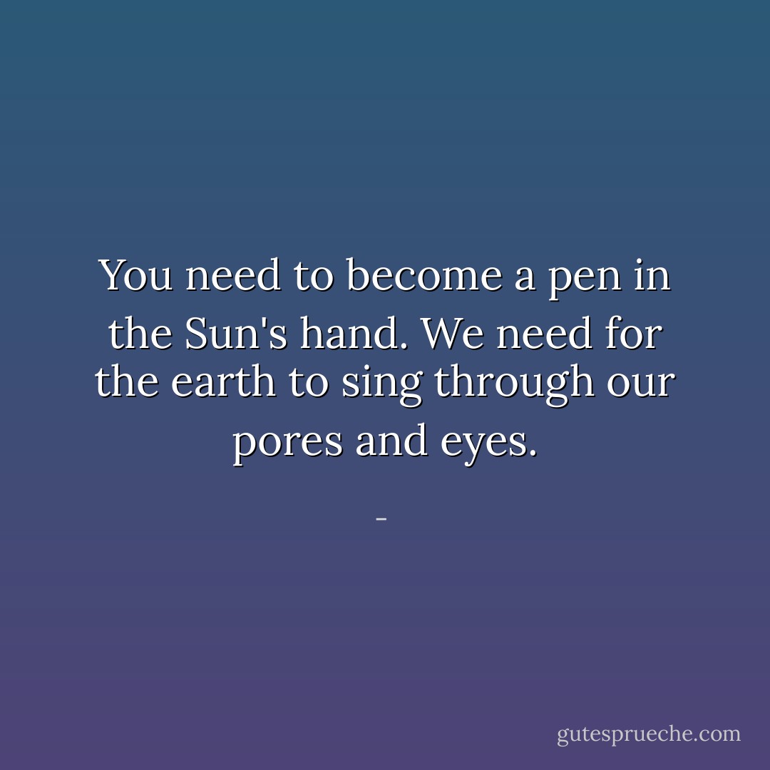 You need to become a pen in the Sun's hand. We need for the earth to sing through our pores and eyes. - 