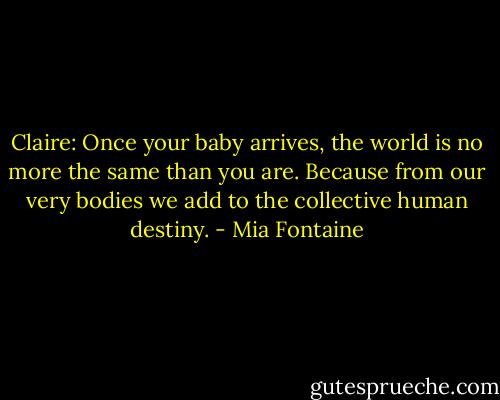 Claire: Once your baby arrives, the world is no more the same than you are. Because from our very bodies we add to the collective human destiny. - Mia Fontaine