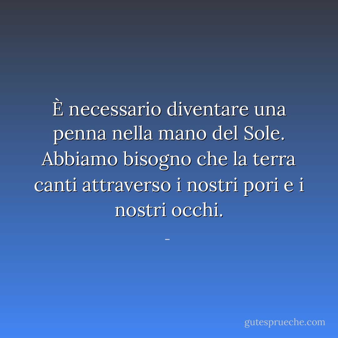 È necessario diventare una penna nella mano del Sole. Abbiamo bisogno che la terra canti attraverso i nostri pori e i nostri occhi. - 