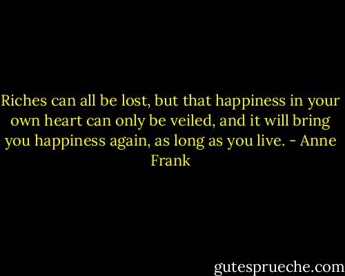 Riches can all be lost, but that happiness in your own heart can only be veiled, and it will bring you happiness again, as long as you live. - Anne Frank
