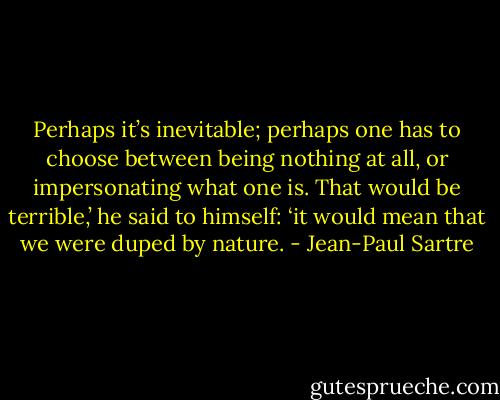 Perhaps it’s inevitable; perhaps one has to choose between being nothing at all, or impersonating what one is. That would be terrible,’ he said to himself: ‘it would mean that we were duped by nature. - Jean-Paul Sartre