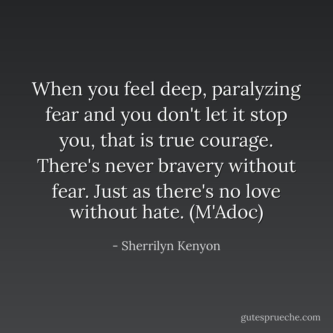 When you feel deep, paralyzing fear and you don't let it stop you, that is true courage. There's never bravery without fear. Just as there's no love without hate. (M'Adoc) - Sherrilyn Kenyon