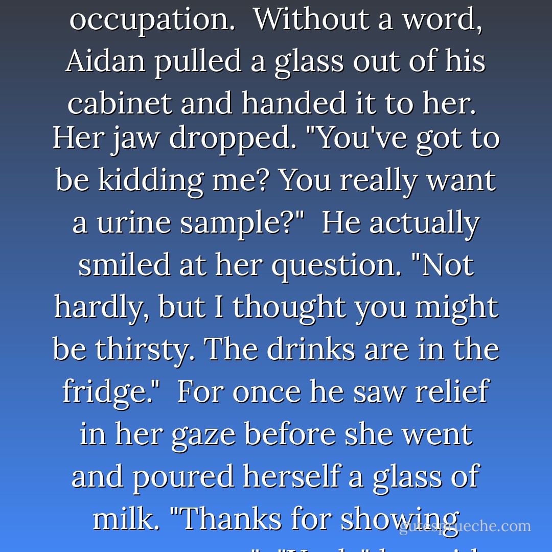 Anything else you want to know? Dental records, fingerprints? Retinal scan?"<br /> "Urine sample would work."<br /> She rolled her eyes. "What cup you want me to use?"<br /> He was intrigued by her comebacks and the fact that she didn't appear angry over his questioning and word choice. "Does anything faze you?"<br /> "I fight people for a living. Do you honestly think peeing in a cup is going to frighten me?"<br /> She had a point… providing she wasn't lying about her occupation.<br /> Without a word, Aidan pulled a glass out of his cabinet and handed it to her.<br /> Her jaw dropped. "You've got to be kidding me? You really want a urine sample?"<br /> He actually smiled at her question. "Not hardly, but I thought you might be thirsty. The drinks are in the fridge."<br /><br />For once he saw relief in her gaze before she went and poured herself a glass of milk. "Thanks for showing some mercy."<br /> "Yeah," he said bitterly. "Just remember to return the favor."<br /> "Is that supposed to mean something?"<br /> He shrugged. "Just in my experience, all people do is take. None of them give a damn about helping someone else."<br /> "And sometimes people can surprise you."<br /> "Yeah. You're right. I'm constantly amazed by the unprovoked treachery they're capable of."<br /> She shook her head. "Wow, you arejaded.(Leta  - Sherrilyn Kenyon