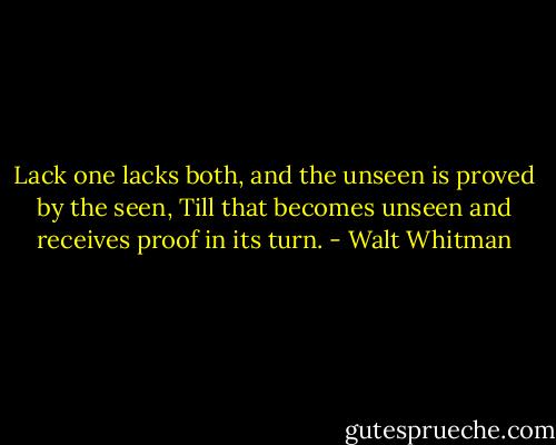 Lack one lacks both, and the unseen is proved by the seen,<br />Till that becomes unseen and receives proof in its turn. - Walt Whitman