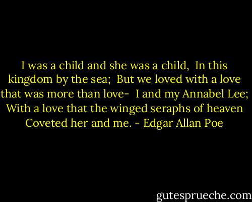I was a child and she was a child,<br /> In this kingdom by the sea;<br /> But we loved with a love that was more than love-<br /> I and my Annabel Lee;<br /> With a love that the winged seraphs of heaven<br /> Coveted her and me. - Edgar Allan Poe