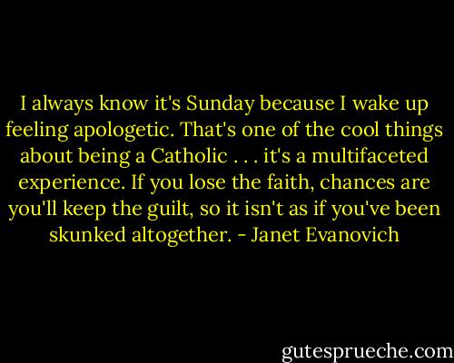 I always know it's Sunday because I wake up feeling apologetic. That's one of the cool things about being a Catholic . . . it's a multifaceted experience. If you lose the faith, chances are you'll keep the guilt, so it isn't as if you've been skunked altogether. - Janet Evanovich