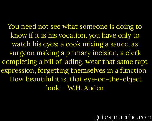 You need not see what someone is doing to know if it is his vocation, you have only to watch his eyes: a cook mixing a sauce, as surgeon making a primary incision, a clerk completing a bill of lading, wear that same rapt expression, forgetting themselves in a function. <br /><br />How beautiful it is, that eye-on-the-object look. - W.H. Auden