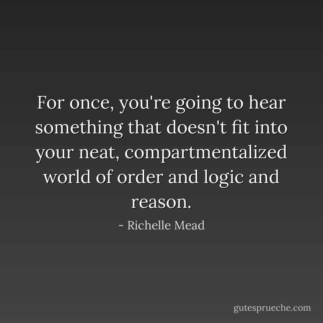 For once, you're going to hear something that doesn't fit into your neat, compartmentalized world of order and logic and reason. - Richelle Mead
