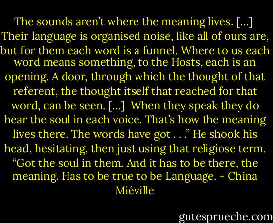 The sounds aren’t where the meaning lives. […]<br /><br />Their language is organised noise, like all of ours are, but for them each word is a funnel. Where to us each word means something, to the Hosts, each is an opening. A door, through which the thought of that referent, the thought itself that reached for that word, can be seen. […]<br /><br />When they speak they do hear the soul in each voice. That’s how the meaning lives there. The words have got . . .” He shook his head, hesitating, then just using that religiose term. “Got the soul in them. And it has to be there, the meaning. Has to be true to be Language. - China Miéville